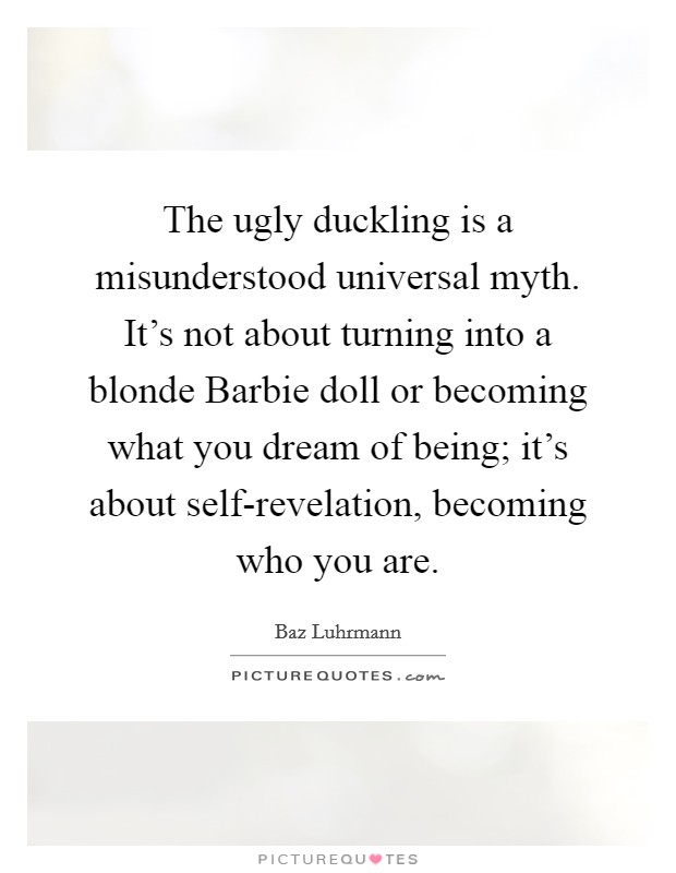 The ugly duckling is a misunderstood universal myth. It's not about turning into a blonde Barbie doll or becoming what you dream of being; it's about self-revelation, becoming who you are Picture Quote #1