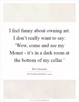 I feel funny about owning art. I don’t really want to say: ‘Wow, come and see my Monet - it’s in a dark room at the bottom of my cellar.’ Picture Quote #1