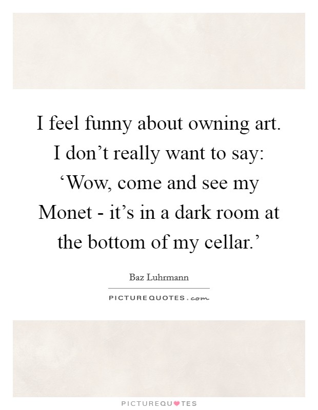 I feel funny about owning art. I don't really want to say: ‘Wow, come and see my Monet - it's in a dark room at the bottom of my cellar.' Picture Quote #1