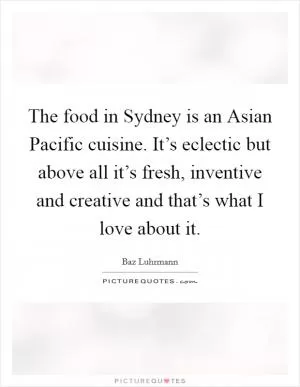 The food in Sydney is an Asian Pacific cuisine. It’s eclectic but above all it’s fresh, inventive and creative and that’s what I love about it Picture Quote #1