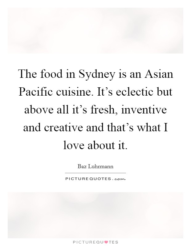 The food in Sydney is an Asian Pacific cuisine. It's eclectic but above all it's fresh, inventive and creative and that's what I love about it Picture Quote #1