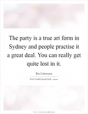 The party is a true art form in Sydney and people practise it a great deal. You can really get quite lost in it Picture Quote #1
