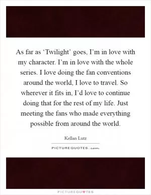 As far as ‘Twilight’ goes, I’m in love with my character. I’m in love with the whole series. I love doing the fan conventions around the world, I love to travel. So wherever it fits in, I’d love to continue doing that for the rest of my life. Just meeting the fans who made everything possible from around the world Picture Quote #1