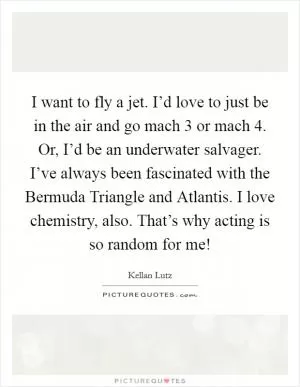 I want to fly a jet. I’d love to just be in the air and go mach 3 or mach 4. Or, I’d be an underwater salvager. I’ve always been fascinated with the Bermuda Triangle and Atlantis. I love chemistry, also. That’s why acting is so random for me! Picture Quote #1