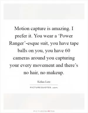 Motion capture is amazing. I prefer it. You wear a ‘Power Ranger’-esque suit, you have tape balls on you, you have 60 cameras around you capturing your every movement and there’s no hair, no makeup Picture Quote #1