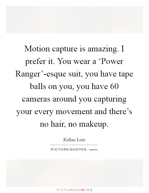 Motion capture is amazing. I prefer it. You wear a ‘Power Ranger'-esque suit, you have tape balls on you, you have 60 cameras around you capturing your every movement and there's no hair, no makeup Picture Quote #1