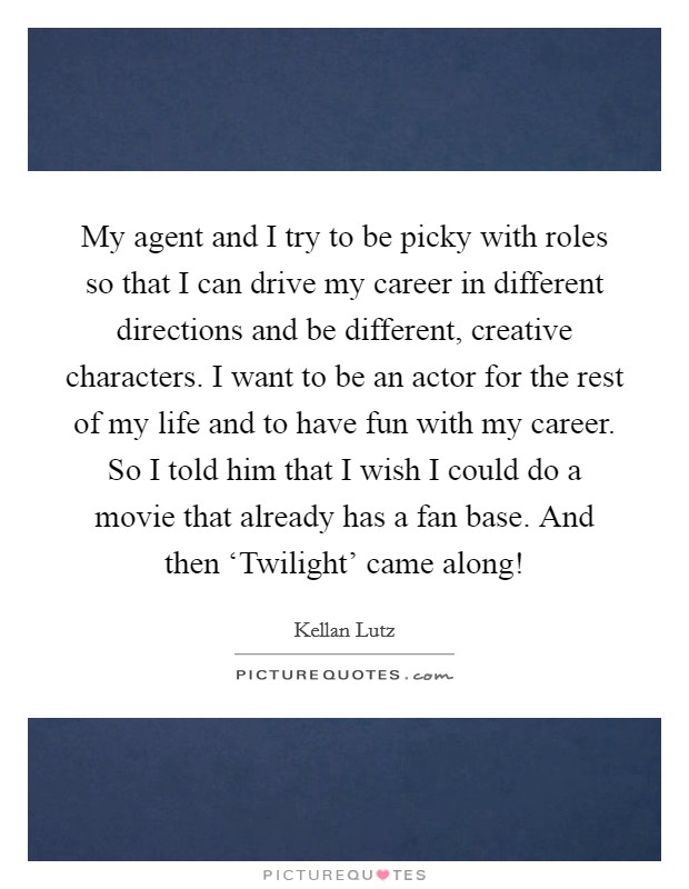 My agent and I try to be picky with roles so that I can drive my career in different directions and be different, creative characters. I want to be an actor for the rest of my life and to have fun with my career. So I told him that I wish I could do a movie that already has a fan base. And then ‘Twilight' came along! Picture Quote #1