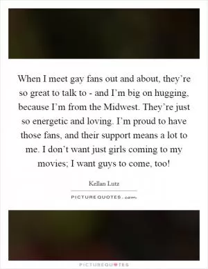 When I meet gay fans out and about, they’re so great to talk to - and I’m big on hugging, because I’m from the Midwest. They’re just so energetic and loving. I’m proud to have those fans, and their support means a lot to me. I don’t want just girls coming to my movies; I want guys to come, too! Picture Quote #1