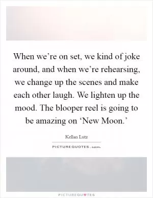 When we’re on set, we kind of joke around, and when we’re rehearsing, we change up the scenes and make each other laugh. We lighten up the mood. The blooper reel is going to be amazing on ‘New Moon.’ Picture Quote #1