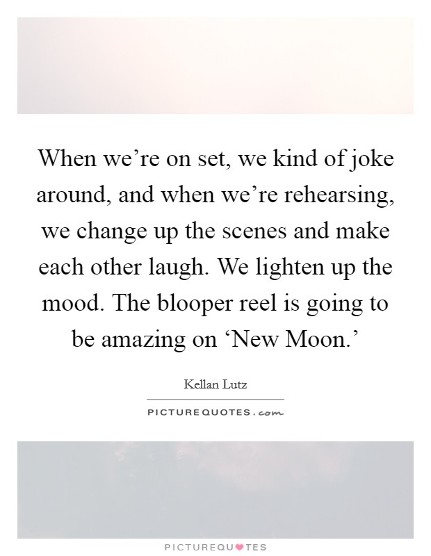 When we're on set, we kind of joke around, and when we're rehearsing, we change up the scenes and make each other laugh. We lighten up the mood. The blooper reel is going to be amazing on ‘New Moon.' Picture Quote #1
