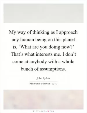 My way of thinking as I approach any human being on this planet is, ‘What are you doing now?’ That’s what interests me. I don’t come at anybody with a whole bunch of assumptions Picture Quote #1
