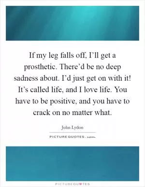 If my leg falls off, I’ll get a prosthetic. There’d be no deep sadness about. I’d just get on with it! It’s called life, and I love life. You have to be positive, and you have to crack on no matter what Picture Quote #1