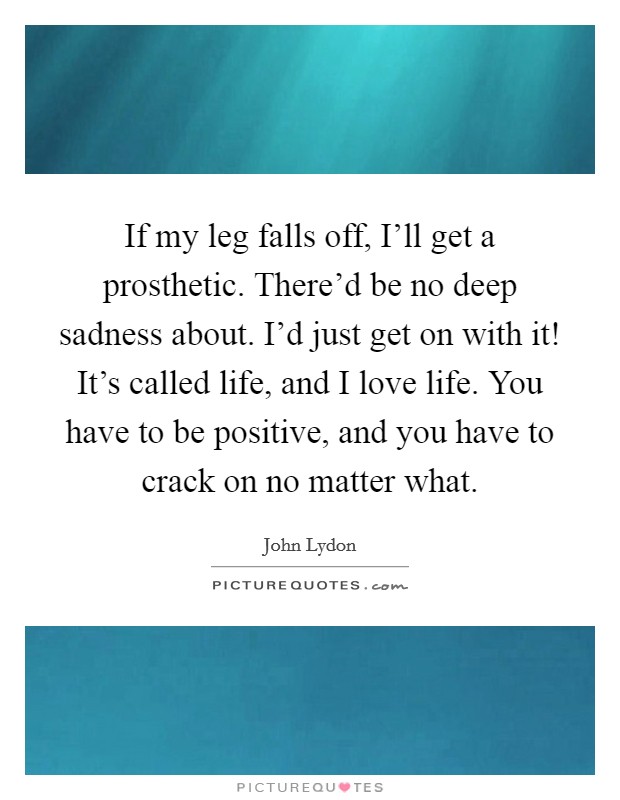 If my leg falls off, I'll get a prosthetic. There'd be no deep sadness about. I'd just get on with it! It's called life, and I love life. You have to be positive, and you have to crack on no matter what Picture Quote #1