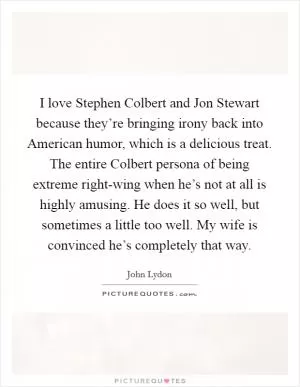 I love Stephen Colbert and Jon Stewart because they’re bringing irony back into American humor, which is a delicious treat. The entire Colbert persona of being extreme right-wing when he’s not at all is highly amusing. He does it so well, but sometimes a little too well. My wife is convinced he’s completely that way Picture Quote #1