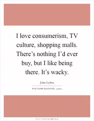 I love consumerism, TV culture, shopping malls. There’s nothing I’d ever buy, but I like being there. It’s wacky Picture Quote #1