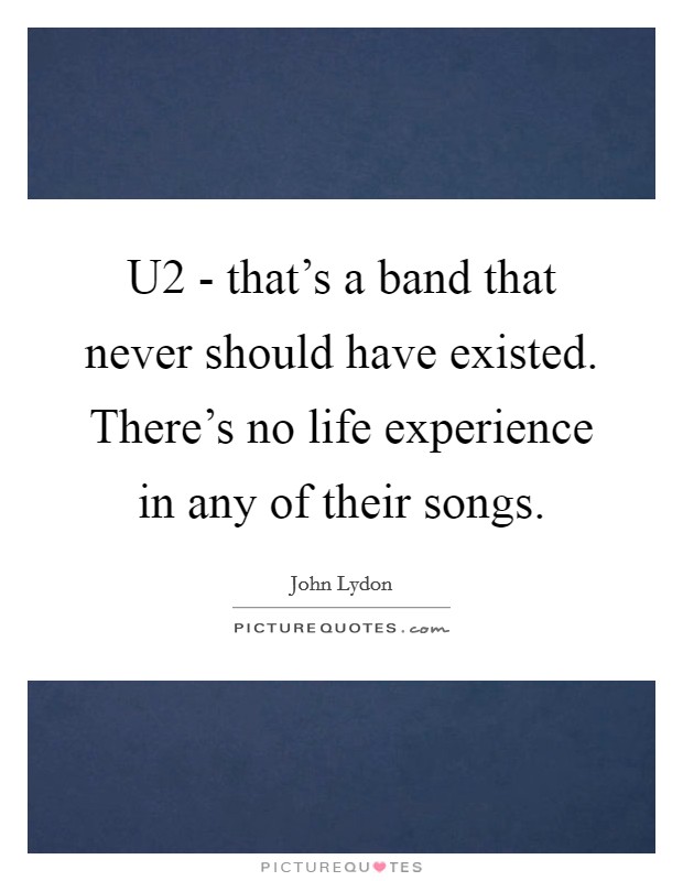 U2 - that's a band that never should have existed. There's no life experience in any of their songs Picture Quote #1