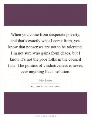 When you come from desperate poverty, and that’s exactly what I come from, you know that nonsenses are not to be tolerated. I’m not sure who gains from chaos, but I know it’s not the poor folks in the council flats. The politics of vindictiveness is never, ever anything like a solution Picture Quote #1
