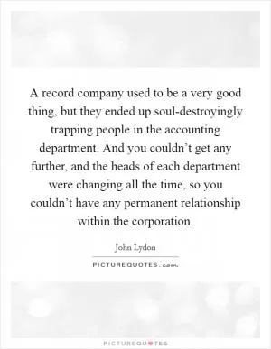 A record company used to be a very good thing, but they ended up soul-destroyingly trapping people in the accounting department. And you couldn’t get any further, and the heads of each department were changing all the time, so you couldn’t have any permanent relationship within the corporation Picture Quote #1