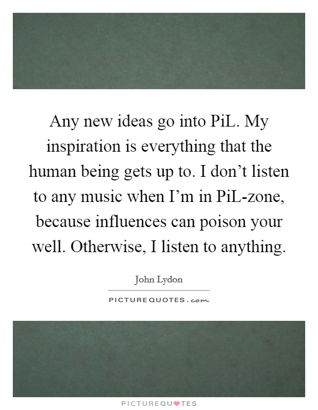 Any new ideas go into PiL. My inspiration is everything that the human being gets up to. I don't listen to any music when I'm in PiL-zone, because influences can poison your well. Otherwise, I listen to anything Picture Quote #1