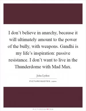 I don’t believe in anarchy, because it will ultimately amount to the power of the bully, with weapons. Gandhi is my life’s inspiration: passive resistance. I don’t want to live in the Thunderdome with Mad Max Picture Quote #1