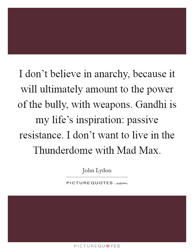 I don't believe in anarchy, because it will ultimately amount to the power of the bully, with weapons. Gandhi is my life's inspiration: passive resistance. I don't want to live in the Thunderdome with Mad Max Picture Quote #1