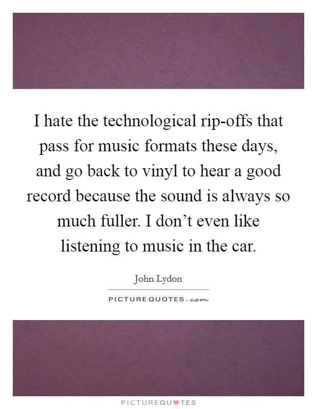 I hate the technological rip-offs that pass for music formats these days, and go back to vinyl to hear a good record because the sound is always so much fuller. I don't even like listening to music in the car Picture Quote #1