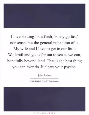 I love boating - not flash, ‘noisy go fast’ nonsense, but the general relaxation of it. My wife and I love to get in our little Wellcraft and go as far out to sea as we can, hopefully beyond land. That is the best thing you can ever do. It clears your psyche Picture Quote #1