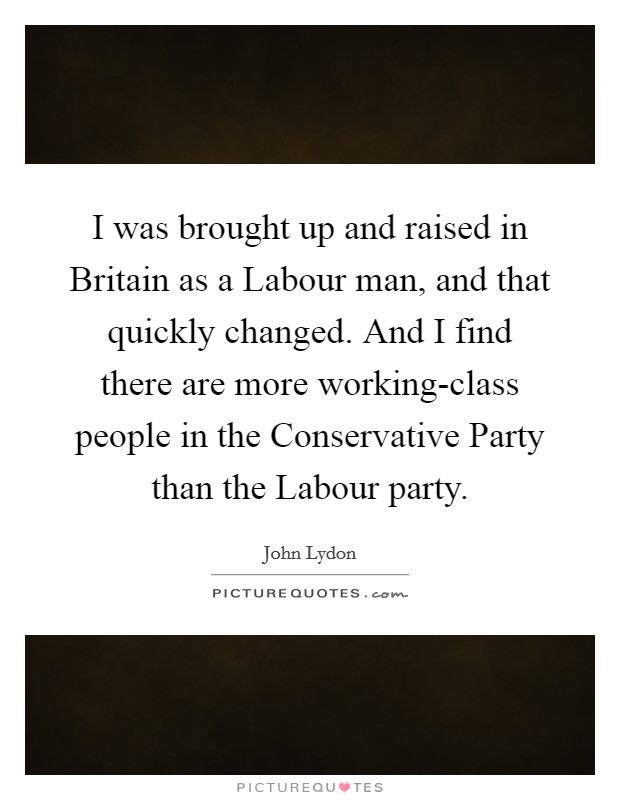I was brought up and raised in Britain as a Labour man, and that quickly changed. And I find there are more working-class people in the Conservative Party than the Labour party Picture Quote #1