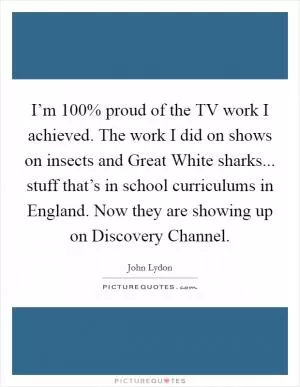 I’m 100% proud of the TV work I achieved. The work I did on shows on insects and Great White sharks... stuff that’s in school curriculums in England. Now they are showing up on Discovery Channel Picture Quote #1