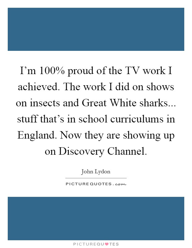 I'm 100% proud of the TV work I achieved. The work I did on shows on insects and Great White sharks... stuff that's in school curriculums in England. Now they are showing up on Discovery Channel Picture Quote #1