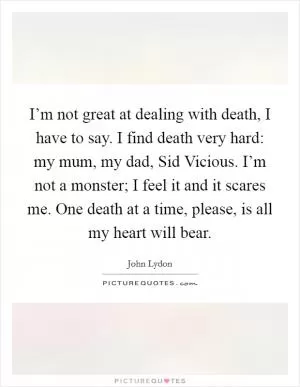I’m not great at dealing with death, I have to say. I find death very hard: my mum, my dad, Sid Vicious. I’m not a monster; I feel it and it scares me. One death at a time, please, is all my heart will bear Picture Quote #1