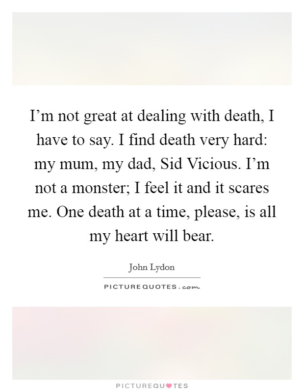 I'm not great at dealing with death, I have to say. I find death very hard: my mum, my dad, Sid Vicious. I'm not a monster; I feel it and it scares me. One death at a time, please, is all my heart will bear Picture Quote #1