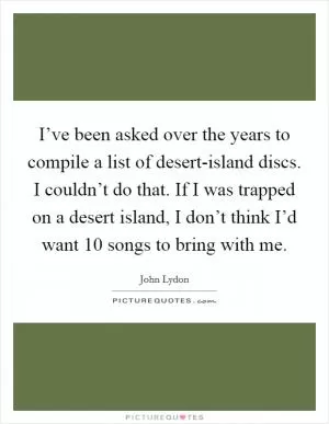 I’ve been asked over the years to compile a list of desert-island discs. I couldn’t do that. If I was trapped on a desert island, I don’t think I’d want 10 songs to bring with me Picture Quote #1