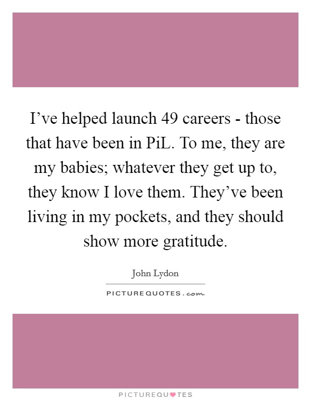 I've helped launch 49 careers - those that have been in PiL. To me, they are my babies; whatever they get up to, they know I love them. They've been living in my pockets, and they should show more gratitude Picture Quote #1