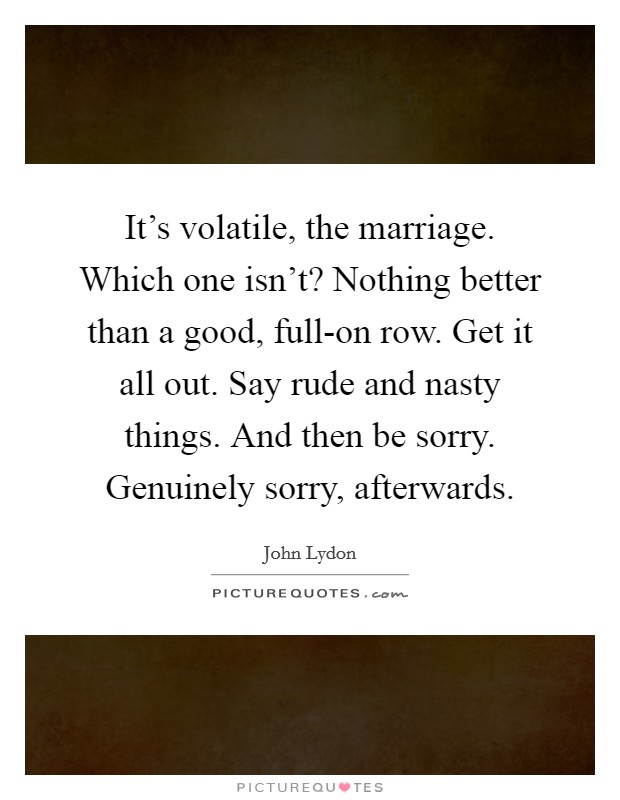 It's volatile, the marriage. Which one isn't? Nothing better than a good, full-on row. Get it all out. Say rude and nasty things. And then be sorry. Genuinely sorry, afterwards Picture Quote #1
