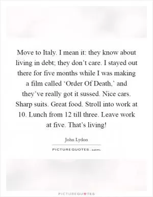 Move to Italy. I mean it: they know about living in debt; they don’t care. I stayed out there for five months while I was making a film called ‘Order Of Death,’ and they’ve really got it sussed. Nice cars. Sharp suits. Great food. Stroll into work at 10. Lunch from 12 till three. Leave work at five. That’s living! Picture Quote #1