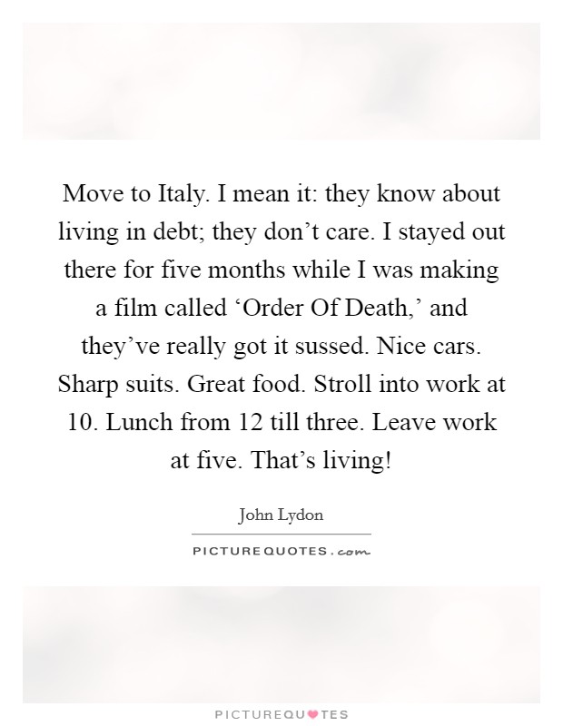 Move to Italy. I mean it: they know about living in debt; they don't care. I stayed out there for five months while I was making a film called ‘Order Of Death,' and they've really got it sussed. Nice cars. Sharp suits. Great food. Stroll into work at 10. Lunch from 12 till three. Leave work at five. That's living! Picture Quote #1