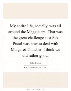 My entire life, socially, was all around the Maggie era. That was the great challenge as a Sex Pistol was how to deal with Margaret Thatcher. I think we did rather good Picture Quote #1