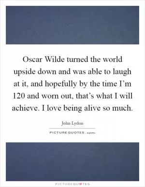 Oscar Wilde turned the world upside down and was able to laugh at it, and hopefully by the time I’m 120 and worn out, that’s what I will achieve. I love being alive so much Picture Quote #1
