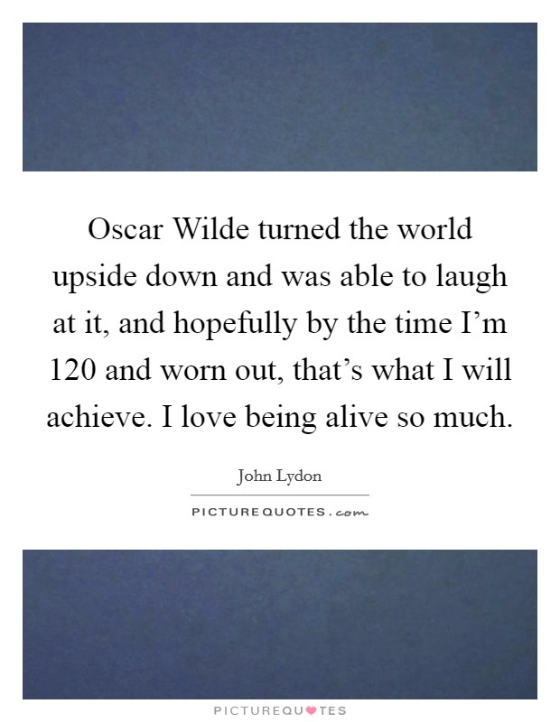 Oscar Wilde turned the world upside down and was able to laugh at it, and hopefully by the time I'm 120 and worn out, that's what I will achieve. I love being alive so much Picture Quote #1