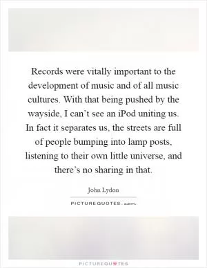 Records were vitally important to the development of music and of all music cultures. With that being pushed by the wayside, I can’t see an iPod uniting us. In fact it separates us, the streets are full of people bumping into lamp posts, listening to their own little universe, and there’s no sharing in that Picture Quote #1
