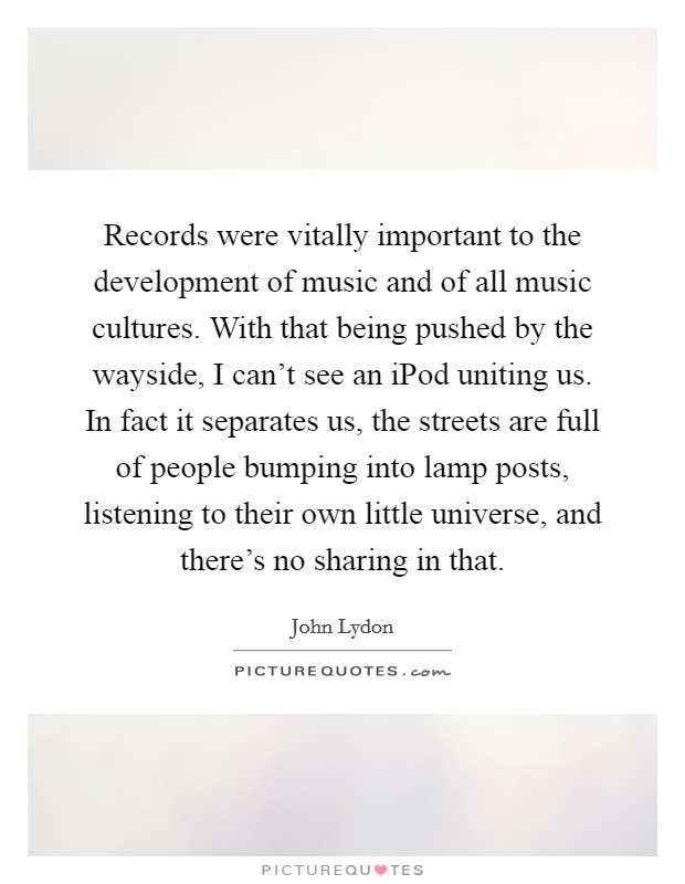 Records were vitally important to the development of music and of all music cultures. With that being pushed by the wayside, I can't see an iPod uniting us. In fact it separates us, the streets are full of people bumping into lamp posts, listening to their own little universe, and there's no sharing in that Picture Quote #1