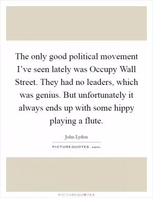 The only good political movement I’ve seen lately was Occupy Wall Street. They had no leaders, which was genius. But unfortunately it always ends up with some hippy playing a flute Picture Quote #1