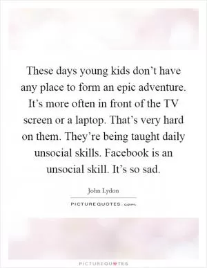 These days young kids don’t have any place to form an epic adventure. It’s more often in front of the TV screen or a laptop. That’s very hard on them. They’re being taught daily unsocial skills. Facebook is an unsocial skill. It’s so sad Picture Quote #1