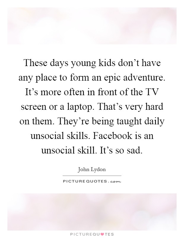 These days young kids don't have any place to form an epic adventure. It's more often in front of the TV screen or a laptop. That's very hard on them. They're being taught daily unsocial skills. Facebook is an unsocial skill. It's so sad Picture Quote #1