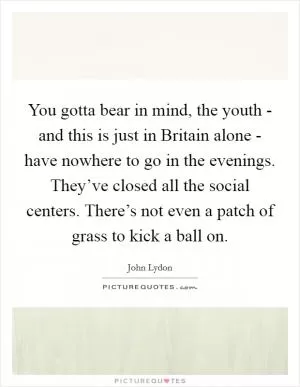 You gotta bear in mind, the youth - and this is just in Britain alone - have nowhere to go in the evenings. They’ve closed all the social centers. There’s not even a patch of grass to kick a ball on Picture Quote #1