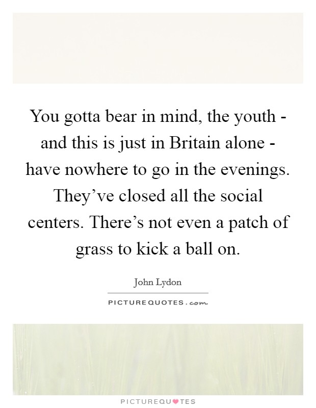 You gotta bear in mind, the youth - and this is just in Britain alone - have nowhere to go in the evenings. They've closed all the social centers. There's not even a patch of grass to kick a ball on Picture Quote #1