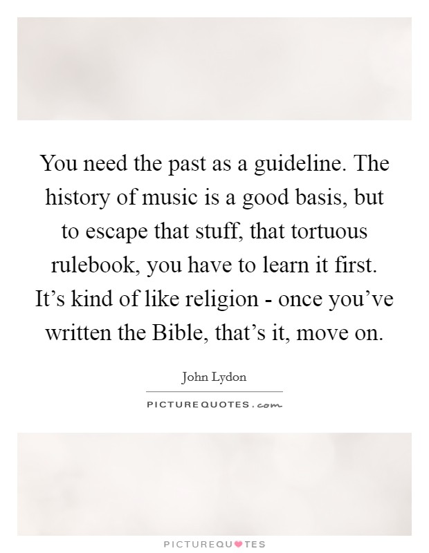 You need the past as a guideline. The history of music is a good basis, but to escape that stuff, that tortuous rulebook, you have to learn it first. It's kind of like religion - once you've written the Bible, that's it, move on Picture Quote #1