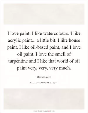 I love paint. I like watercolours. I like acrylic paint... a little bit. I like house paint. I like oil-based paint, and I love oil paint. I love the smell of turpentine and I like that world of oil paint very, very, very much Picture Quote #1