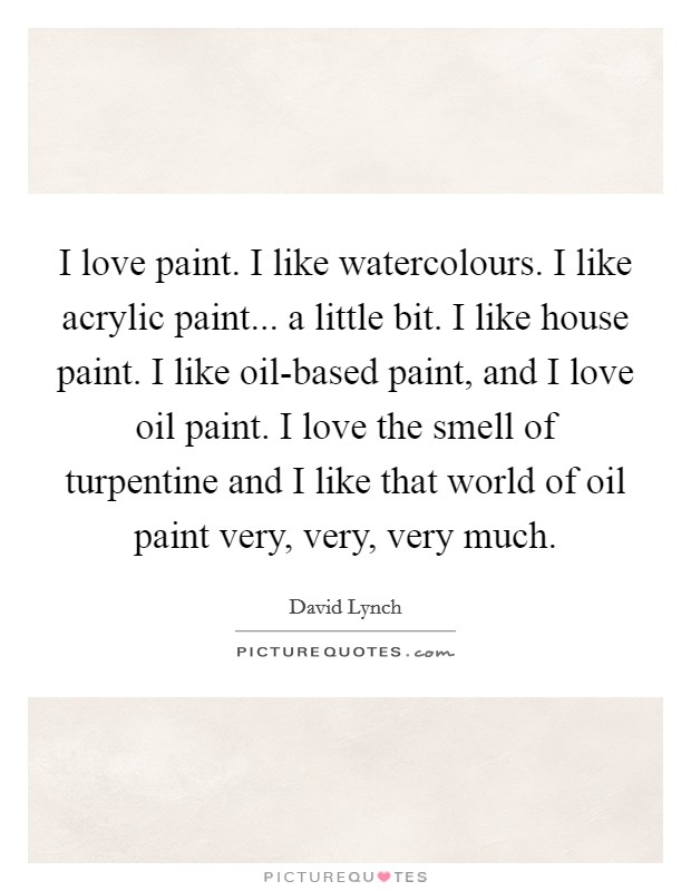 I love paint. I like watercolours. I like acrylic paint... a little bit. I like house paint. I like oil-based paint, and I love oil paint. I love the smell of turpentine and I like that world of oil paint very, very, very much Picture Quote #1